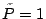 $\tilde{P}=1$